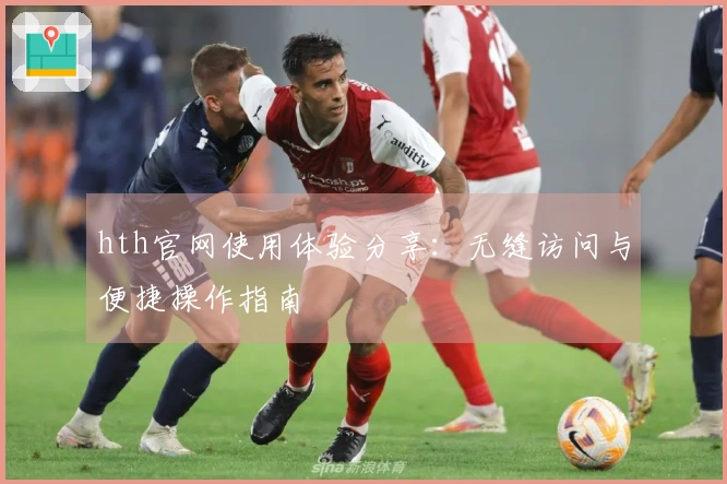 hth官网使用体验分享：无缝访问与便捷操作指南