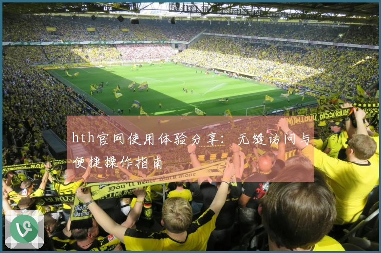 hth官网使用体验分享：无缝访问与便捷操作指南
